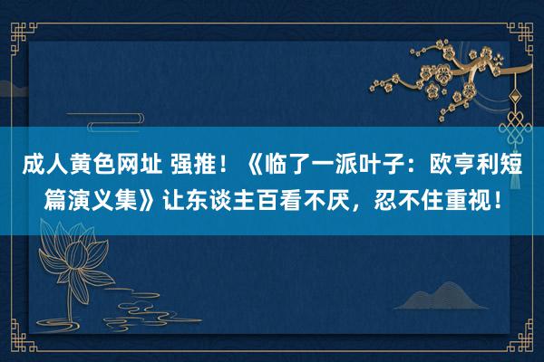 成人黄色网址 强推！《临了一派叶子：欧亨利短篇演义集》让东谈主百看不厌，忍不住重视！