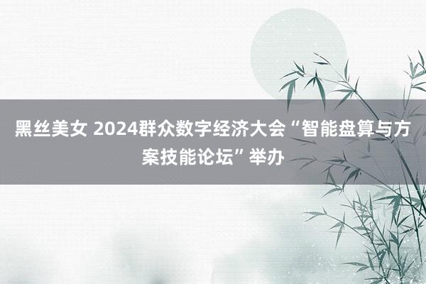 黑丝美女 2024群众数字经济大会“智能盘算与方案技能论坛”举办