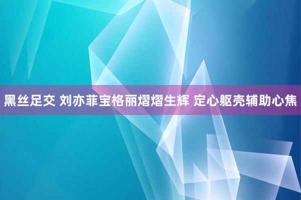 黑丝足交 刘亦菲宝格丽熠熠生辉 定心躯壳辅助心焦