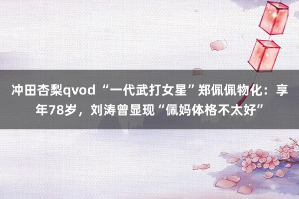 冲田杏梨qvod “一代武打女星”郑佩佩物化：享年78岁，刘涛曾显现“佩妈体格不太好”