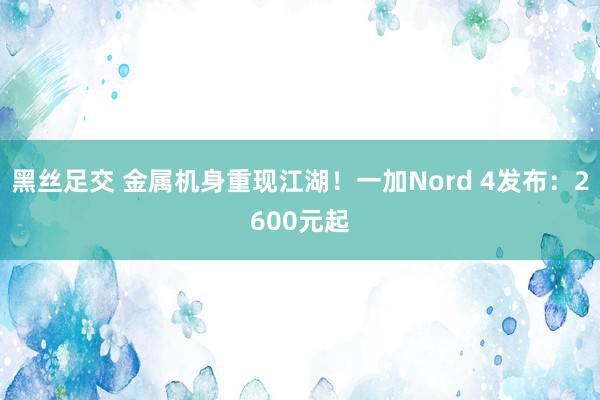 黑丝足交 金属机身重现江湖！一加Nord 4发布：2600元起