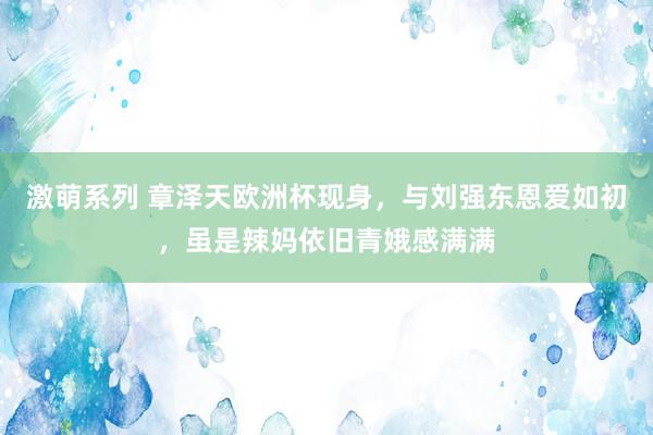 激萌系列 章泽天欧洲杯现身，与刘强东恩爱如初，虽是辣妈依旧青娥感满满