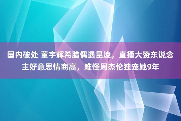 国内破处 董宇辉希腊偶遇昆凌，直播大赞东说念主好意思情商高，难怪周杰伦独宠她9年