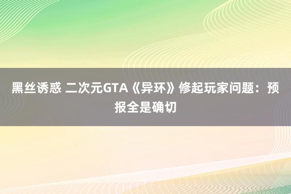 黑丝诱惑 二次元GTA《异环》修起玩家问题：预报全是确切