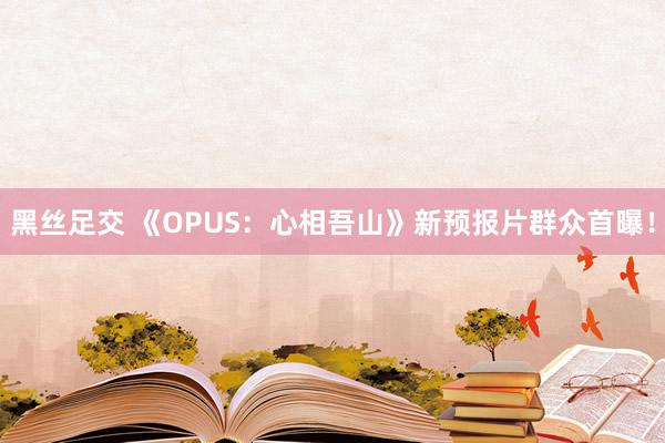 黑丝足交 《OPUS：心相吾山》新预报片群众首曝！