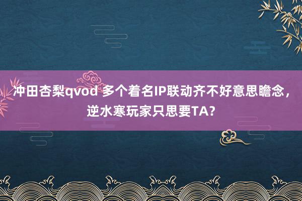 冲田杏梨qvod 多个着名IP联动齐不好意思瞻念，逆水寒玩家只思要TA？