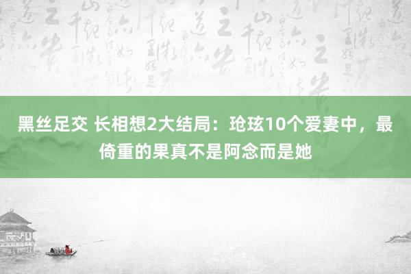 黑丝足交 长相想2大结局：玱玹10个爱妻中，最倚重的果真不是阿念而是她