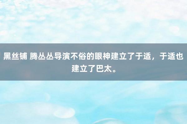 黑丝铺 腾丛丛导演不俗的眼神建立了于适，于适也建立了巴太。