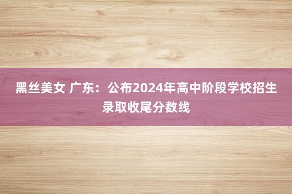 黑丝美女 广东：公布2024年高中阶段学校招生录取收尾分数线