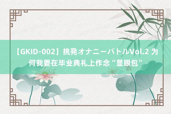 【GKID-002】挑発オナニーバトルVol.2 为何我要在毕业典礼上作念“显眼包”