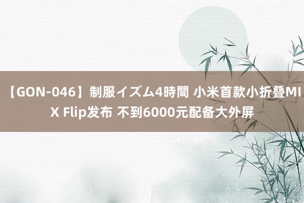 【GON-046】制服イズム4時間 小米首款小折叠MIX Flip发布 不到6000元配备大外屏