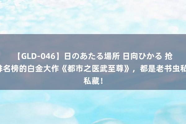 【GLD-046】日のあたる場所 日向ひかる 抢占排名榜的白金大作《都市之医武至尊》，都是老书虫私藏！