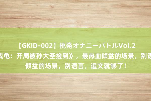 【GKID-002】挑発オナニーバトルVol.2 经典巨作《新生成龟：开局被孙大圣捡到》，最热血倾盆的场景，别语言，追文就够了！