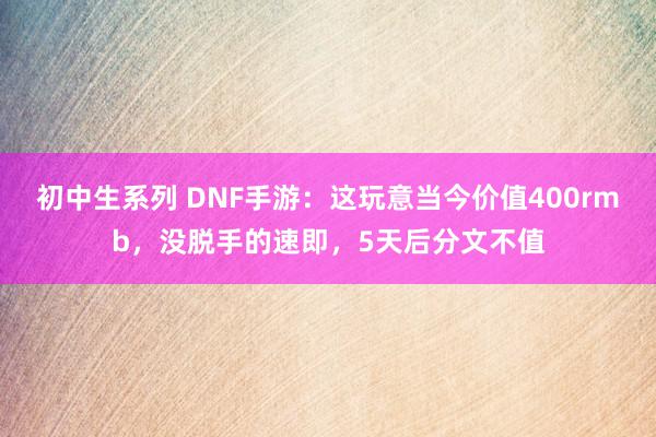 初中生系列 DNF手游：这玩意当今价值400rmb，没脱手的速即，5天后分文不值