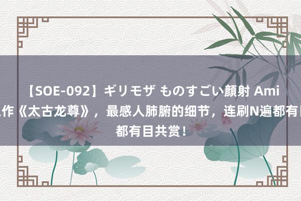 【SOE-092】ギリモザ ものすごい顔射 Ami 口碑之作《太古龙尊》，最感人肺腑的细节，连刷N遍都有目共赏！