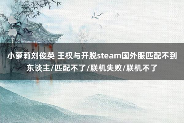 小萝莉刘俊英 王权与开脱steam国外服匹配不到东谈主/匹配不了/联机失败/联机不了