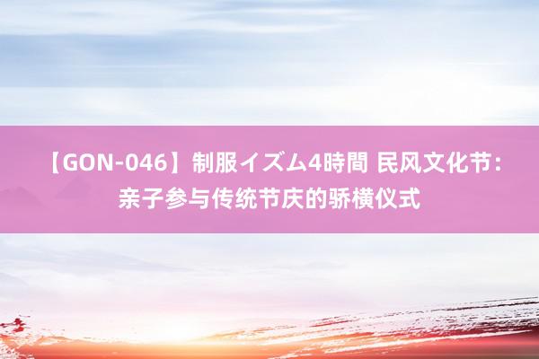 【GON-046】制服イズム4時間 民风文化节：亲子参与传统节庆的骄横仪式