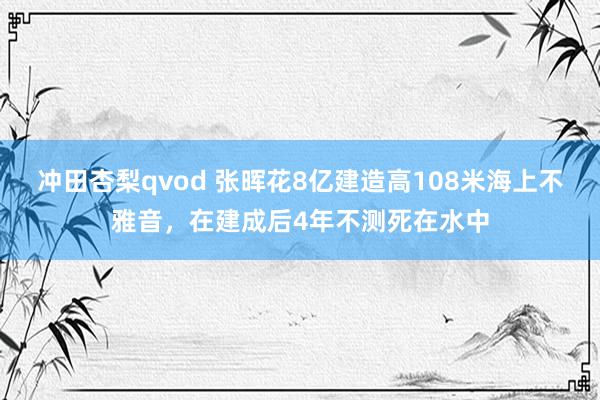 冲田杏梨qvod 张晖花8亿建造高108米海上不雅音，在建成后4年不测死在水中