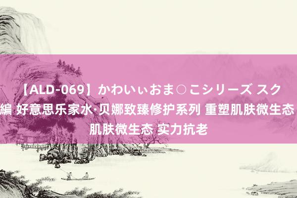 【ALD-069】かわいぃおま○こシリーズ スクール水着編 好意思乐家水·贝娜致臻修护系列 重塑肌肤微生态 实力抗老