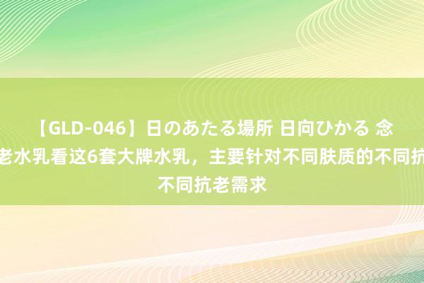 【GLD-046】日のあたる場所 日向ひかる 念念要抗老水乳看这6套大牌水乳，主要针对不同肤质的不同抗老需求