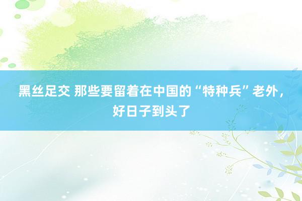 黑丝足交 那些要留着在中国的“特种兵”老外，好日子到头了