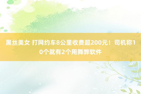 黑丝美女 打网约车8公里收费超200元！司机称10个就有2个用舞弊软件