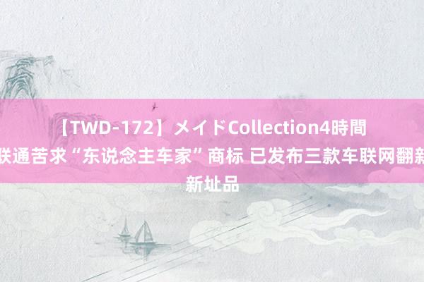 【TWD-172】メイドCollection4時間 中国联通苦求“东说念主车家”商标 已发布三款车联网翻新址品