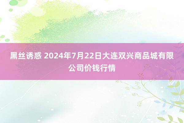 黑丝诱惑 2024年7月22日大连双兴商品城有限公司价钱行情