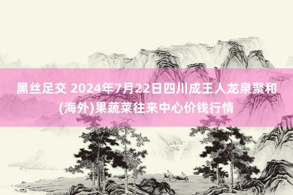 黑丝足交 2024年7月22日四川成王人龙泉聚和(海外)果蔬菜往来中心价钱行情