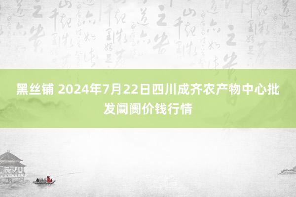 黑丝铺 2024年7月22日四川成齐农产物中心批发阛阓价钱行情