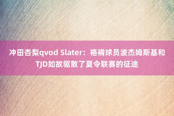 冲田杏梨qvod Slater：袼褙球员波杰姆斯基和TJD如故驱散了夏令联赛的征途