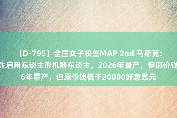 【D-795】全国女子校生MAP 2nd 马斯克：特斯拉来岁将里面领先启用东谈主形机器东谈主，2026年量产，但愿价钱低于20000好意思元