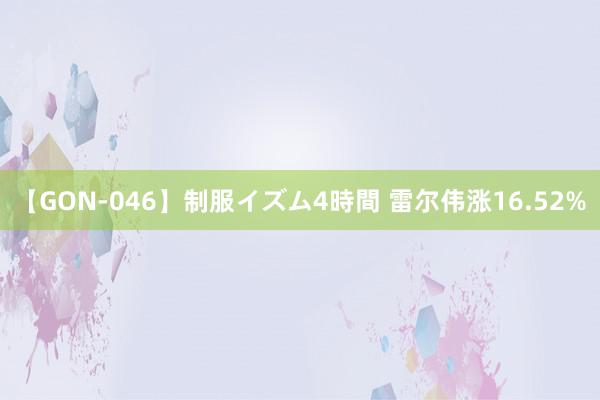 【GON-046】制服イズム4時間 雷尔伟涨16.52%