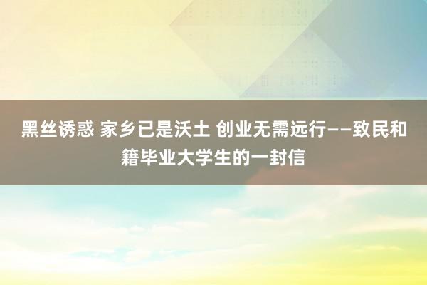 黑丝诱惑 家乡已是沃土 创业无需远行——致民和籍毕业大学生的一封信