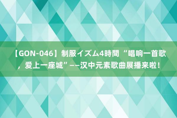 【GON-046】制服イズム4時間 “唱响一首歌，爱上一座城”——汉中元素歌曲展播来啦！