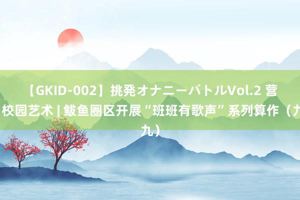 【GKID-002】挑発オナニーバトルVol.2 营口校园艺术 | 鲅鱼圈区开展“班班有歌声”系列算作（九）