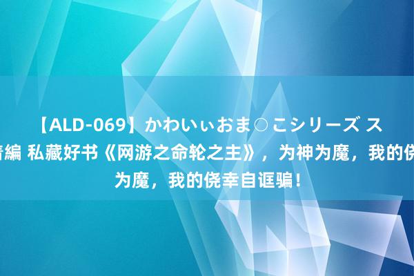 【ALD-069】かわいぃおま○こシリーズ スクール水着編 私藏好书《网游之命轮之主》，为神为魔，我的侥幸自诓骗！