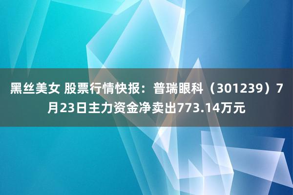 黑丝美女 股票行情快报：普瑞眼科（301239）7月23日主力资金净卖出773.14万元