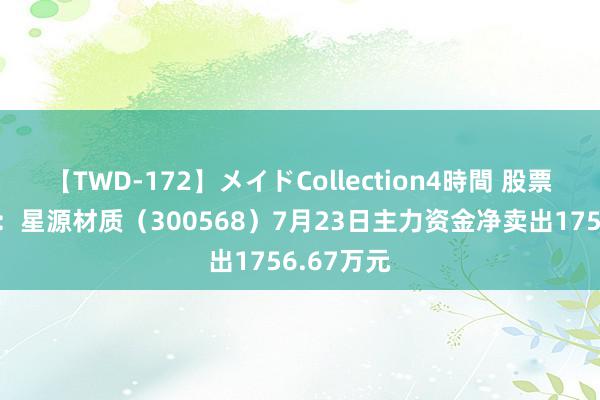 【TWD-172】メイドCollection4時間 股票行情快报：星源材质（300568）7月23日主力资金净卖出1756.67万元