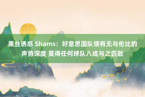 黑丝诱惑 Shams：好意思国队领有无与伦比的声势深度 莫得任何球队八成与之匹敌