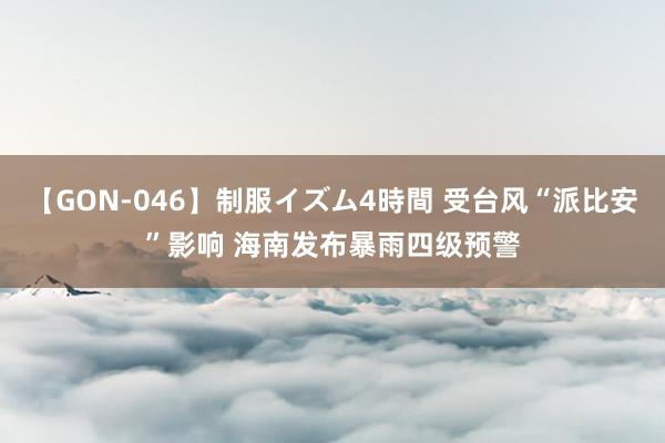 【GON-046】制服イズム4時間 受台风“派比安”影响 海南发布暴雨四级预警