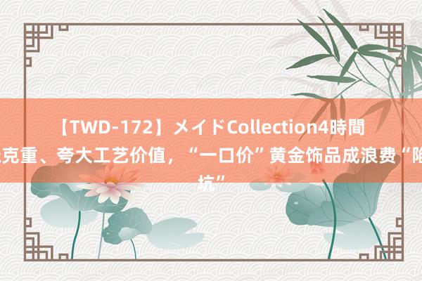 【TWD-172】メイドCollection4時間 遮掩克重、夸大工艺价值，“一口价”黄金饰品成浪费“陷坑”