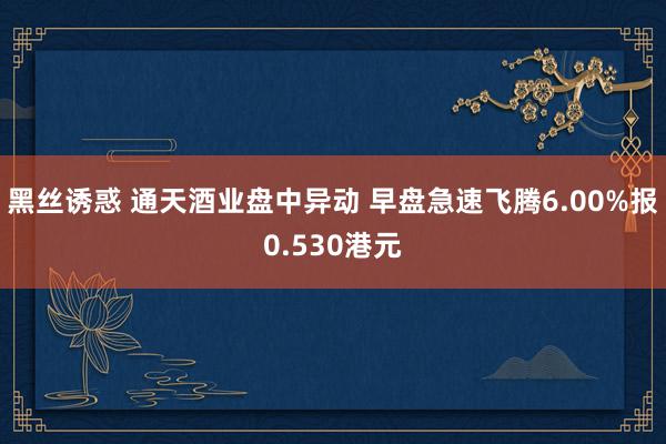 黑丝诱惑 通天酒业盘中异动 早盘急速飞腾6.00%报0.530港元