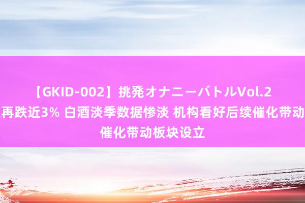 【GKID-002】挑発オナニーバトルVol.2 珍酒李渡再跌近3% 白酒淡季数据惨淡 机构看好后续催化带动板块设立