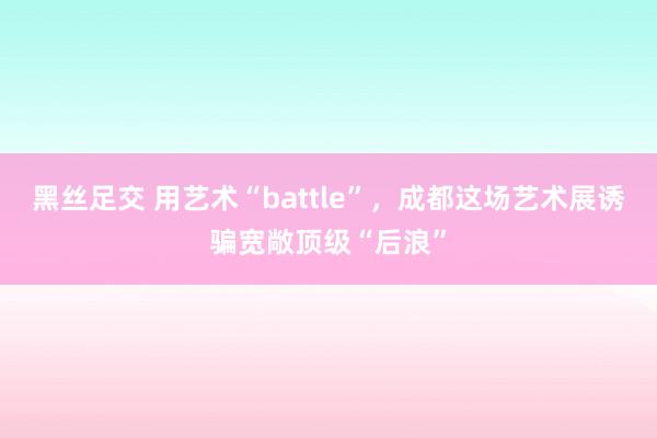 黑丝足交 用艺术“battle”，成都这场艺术展诱骗宽敞顶级“后浪”