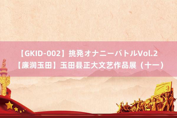 【GKID-002】挑発オナニーバトルVol.2 【廉润玉田】玉田县正大文艺作品展（十一）