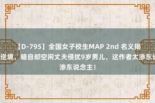 【D-795】全国女子校生MAP 2nd 名义揭露女性逆境，暗自却空闲丈夫侵扰9岁男儿，这作者太渗东说念主！