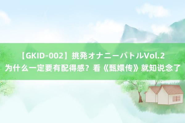 【GKID-002】挑発オナニーバトルVol.2 为什么一定要有配得感？看《甄嬛传》就知说念了