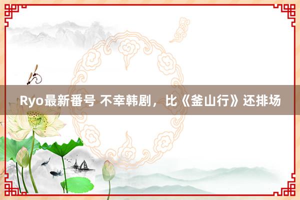 Ryo最新番号 不幸韩剧，比《釜山行》还排场