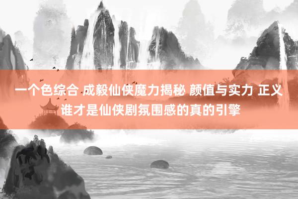 一个色综合 成毅仙侠魔力揭秘 颜值与实力 正义 谁才是仙侠剧氛围感的真的引擎